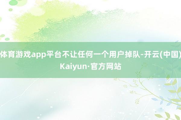体育游戏app平台不让任何一个用户掉队-开云(中国)Kaiyun·官方网站