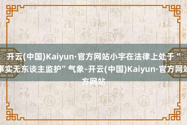 开云(中国)Kaiyun·官方网站小宇在法律上处于“事实无东谈主监护”气象-开云(中国)Kaiyun·官方网站