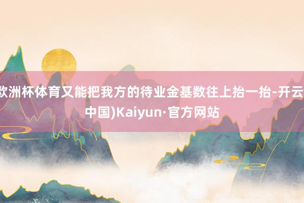 欧洲杯体育又能把我方的待业金基数往上抬一抬-开云(中国)Kaiyun·官方网站