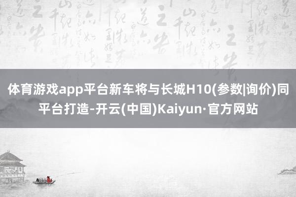 体育游戏app平台新车将与长城H10(参数|询价)同平台打造-开云(中国)Kaiyun·官方网站