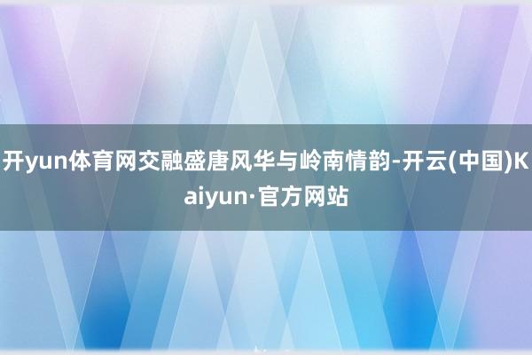 开yun体育网交融盛唐风华与岭南情韵-开云(中国)Kaiyun·官方网站