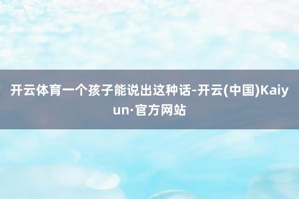 开云体育一个孩子能说出这种话-开云(中国)Kaiyun·官方网站