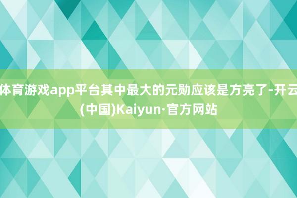 体育游戏app平台其中最大的元勋应该是方亮了-开云(中国)Kaiyun·官方网站