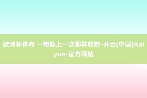 欧洲杯体育 一朝像上一次那样收歇-开云(中国)Kaiyun·官方网站