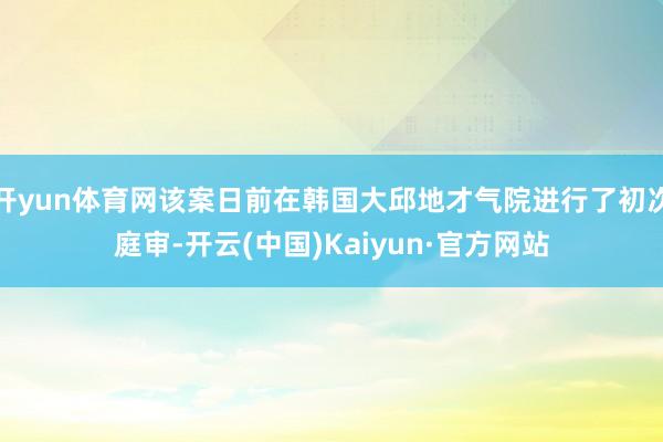开yun体育网该案日前在韩国大邱地才气院进行了初次庭审-开云(中国)Kaiyun·官方网站