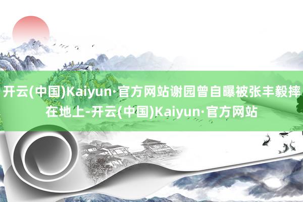 开云(中国)Kaiyun·官方网站谢园曾自曝被张丰毅摔在地上-开云(中国)Kaiyun·官方网站