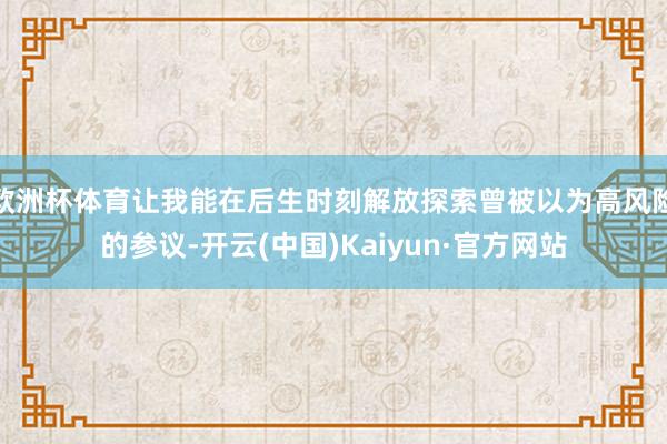 欧洲杯体育让我能在后生时刻解放探索曾被以为高风险的参议-开云(中国)Kaiyun·官方网站