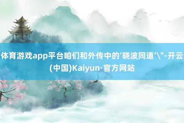体育游戏app平台咱们和外传中的‘晓波同道’