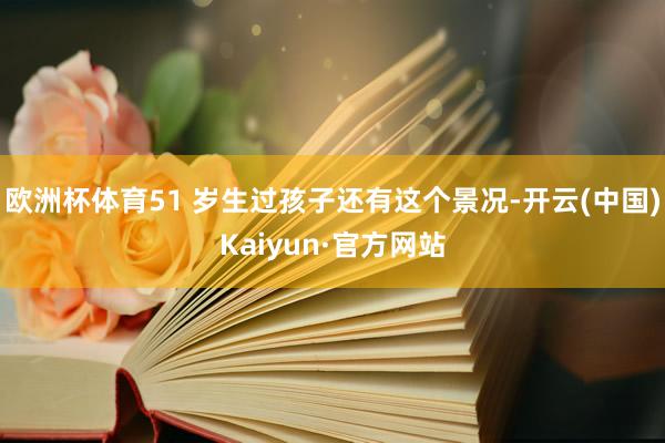 欧洲杯体育51 岁生过孩子还有这个景况-开云(中国)Kaiyun·官方网站