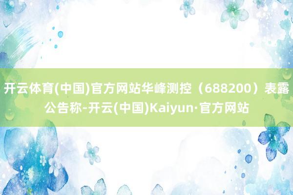 开云体育(中国)官方网站华峰测控（688200）表露公告称-开云(中国)Kaiyun·官方网站