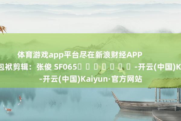 体育游戏app平台尽在新浪财经APP            						包袱剪辑：张俊 SF065							-开云(中国)Kaiyun·官方网站