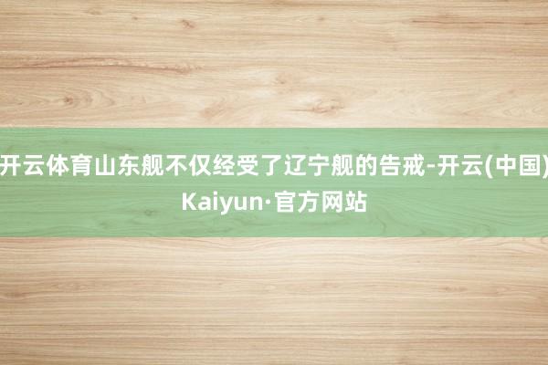 开云体育山东舰不仅经受了辽宁舰的告戒-开云(中国)Kaiyun·官方网站