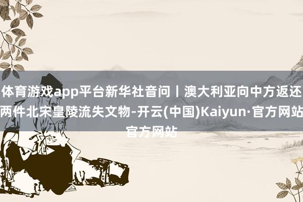 体育游戏app平台新华社音问丨澳大利亚向中方返还两件北宋皇陵流失文物-开云(中国)Kaiyun·官方网站