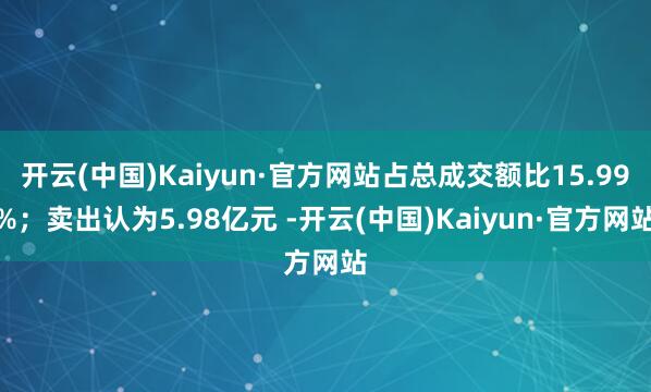 开云(中国)Kaiyun·官方网站占总成交额比15.99%；卖出认为5.98亿元 -开云(中国)Kaiyun·官方网站